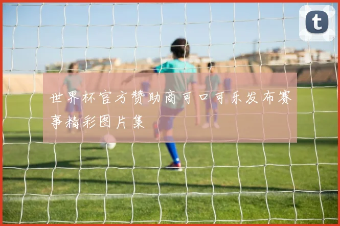 世界杯官方赞助商可口可乐发布赛事精彩图片集