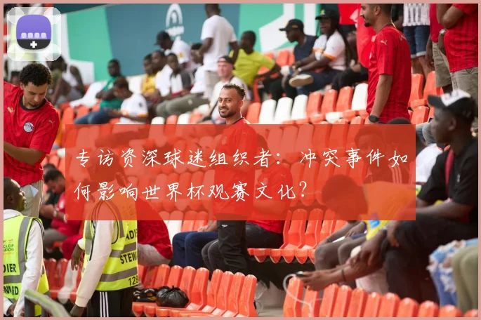 专访资深球迷组织者:冲突事件如何影响世界杯观赛文化?