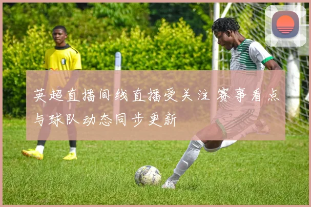 英超直播间线直播受关注 赛事看点与球队动态同步更新