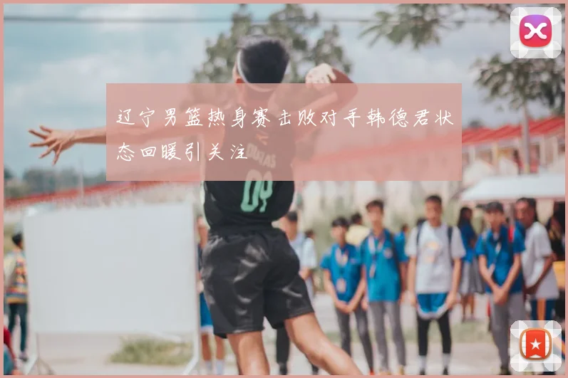 辽宁男篮热身赛击败对手韩德君状态回暖引关注