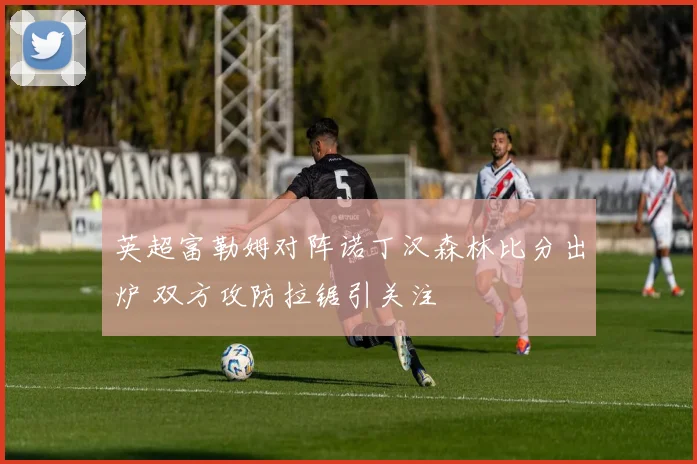 英超富勒姆对阵诺丁汉森林比分出炉 双方攻防拉锯引关注