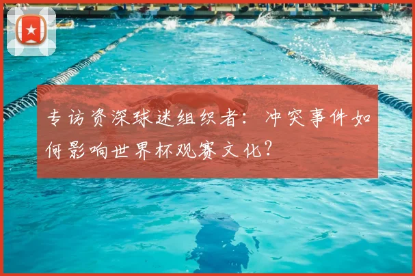 专访资深球迷组织者:冲突事件如何影响世界杯观赛文化?