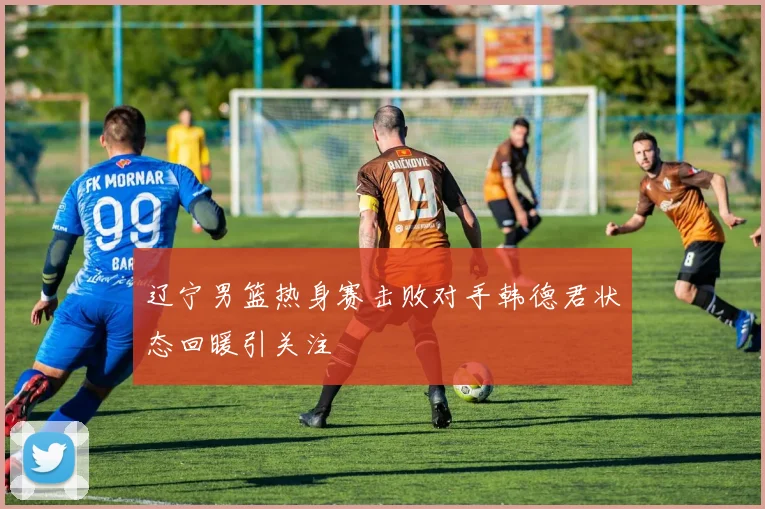 辽宁男篮热身赛击败对手韩德君状态回暖引关注