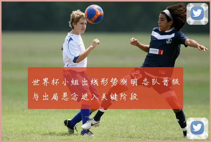 世界杯小组出线形势渐明 各队晋级与出局悬念进入关键阶段