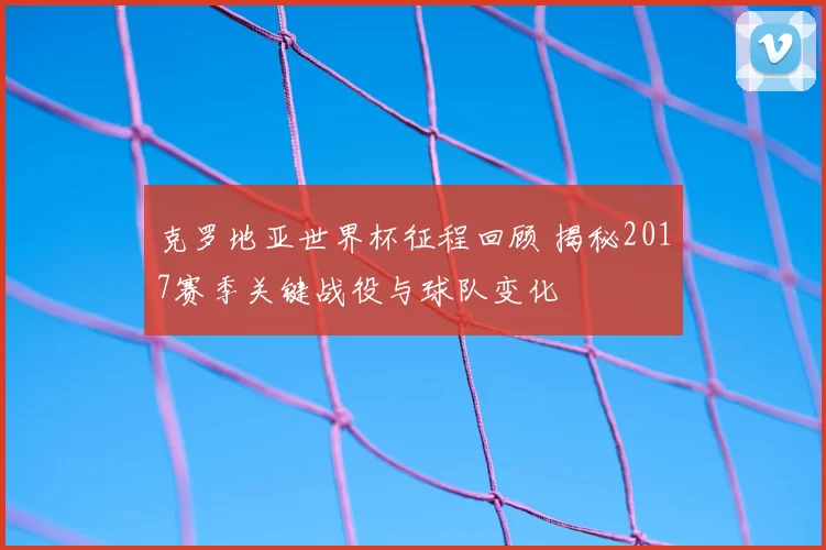 克罗地亚世界杯征程回顾 揭秘2017赛季关键战役与球队变化