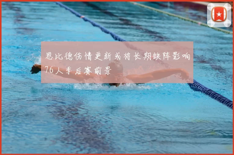 恩比德伤情更新或将长期缺阵影响76人季后赛前景