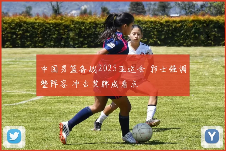 中国男篮备战2025亚运会 郭士强调整阵容 冲击奖牌成看点