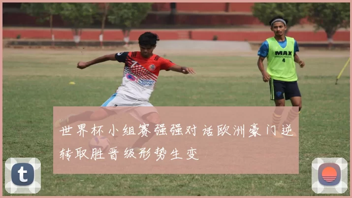 世界杯小组赛强强对话欧洲豪门逆转取胜晋级形势生变