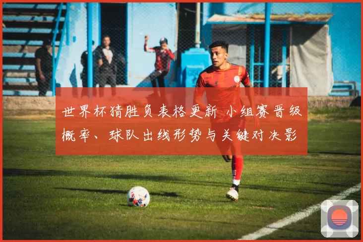 世界杯猜胜负表格更新 小组赛晋级概率、球队出线形势与关键对决影响