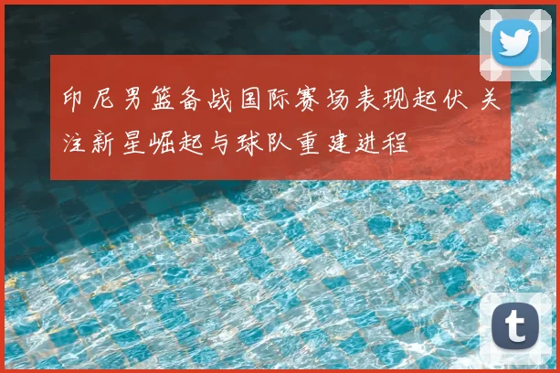印尼男篮备战国际赛场表现起伏 关注新星崛起与球队重建进程