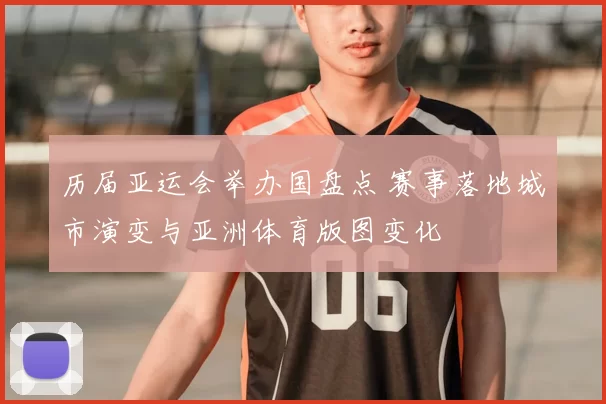 历届亚运会举办国盘点 赛事落地城市演变与亚洲体育版图变化