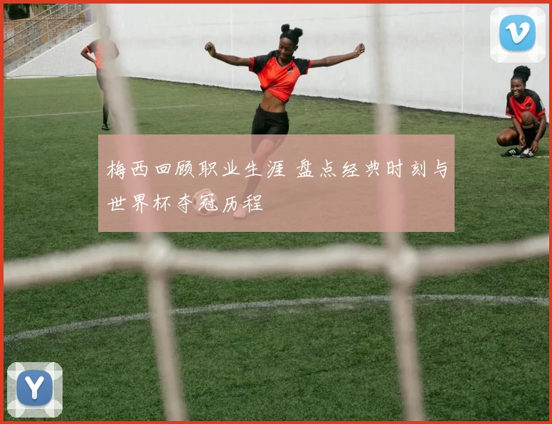 梅西回顾职业生涯 盘点经典时刻与世界杯夺冠历程