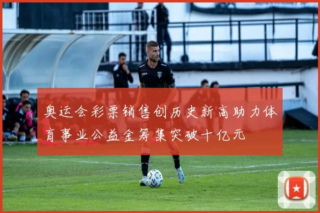 奥运会彩票销售创历史新高助力体育事业公益金筹集突破十亿元