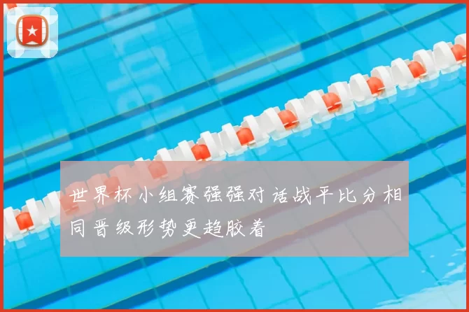 世界杯小组赛强强对话战平比分相同晋级形势更趋胶着