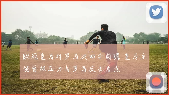 欧冠皇马对罗马次回合前瞻 皇马主场晋级压力与罗马反击看点