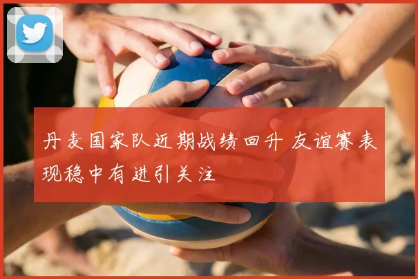 丹麦国家队近期战绩回升 友谊赛表现稳中有进引关注