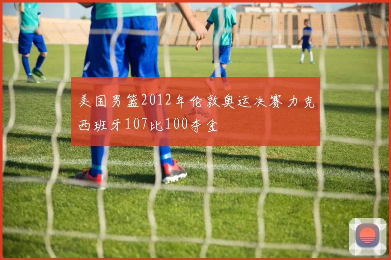 美国男篮2012年伦敦奥运决赛力克西班牙107比100夺金