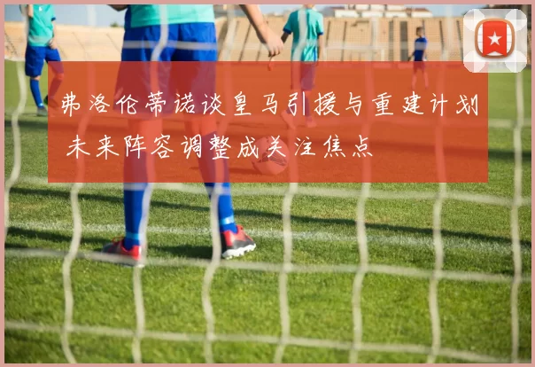 弗洛伦蒂诺谈皇马引援与重建计划 未来阵容调整成关注焦点