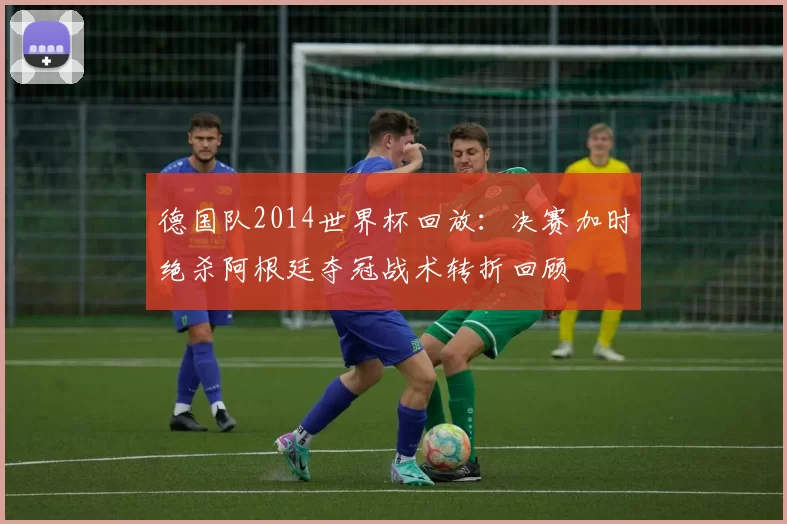 德国队2014世界杯回放：决赛加时绝杀阿根廷夺冠战术转折回顾