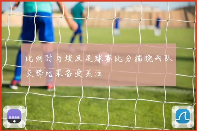 比利时与埃及足球赛比分揭晓两队交锋结果备受关注