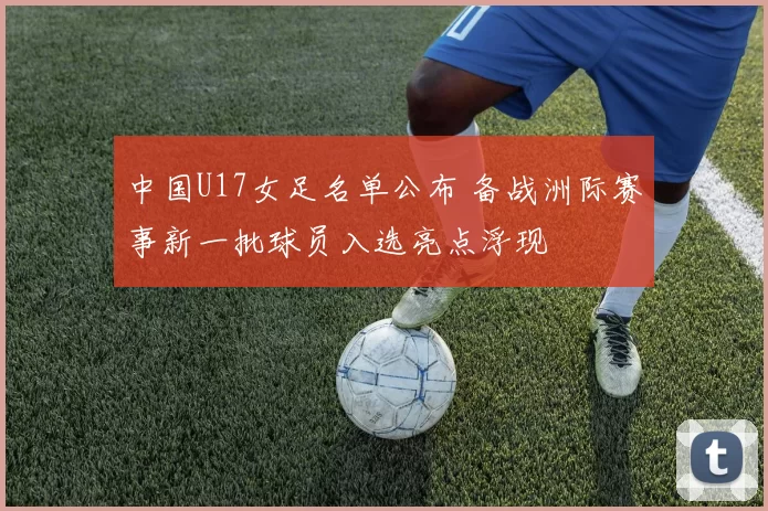 中国U17女足名单公布 备战洲际赛事新一批球员入选亮点浮现