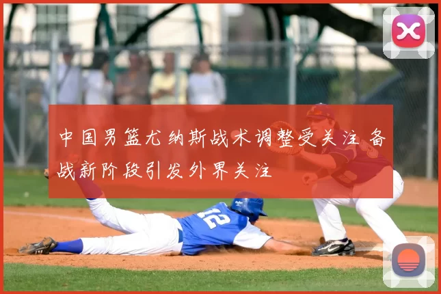 中国男篮尤纳斯战术调整受关注 备战新阶段引发外界关注