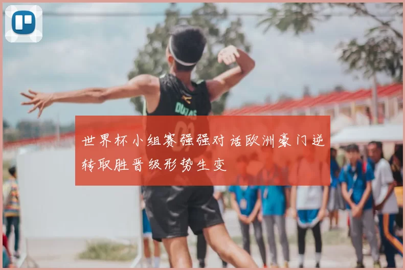 世界杯小组赛强强对话欧洲豪门逆转取胜晋级形势生变