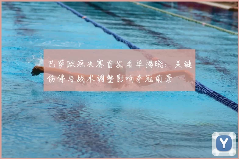 巴萨欧冠决赛首发名单揭晓，关键伤停与战术调整影响夺冠前景