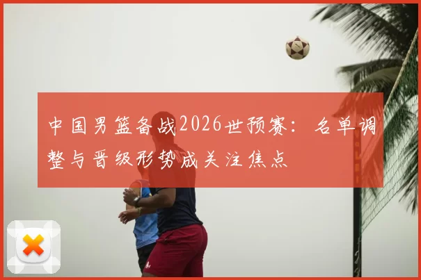 中国男篮备战2026世预赛：名单调整与晋级形势成关注焦点