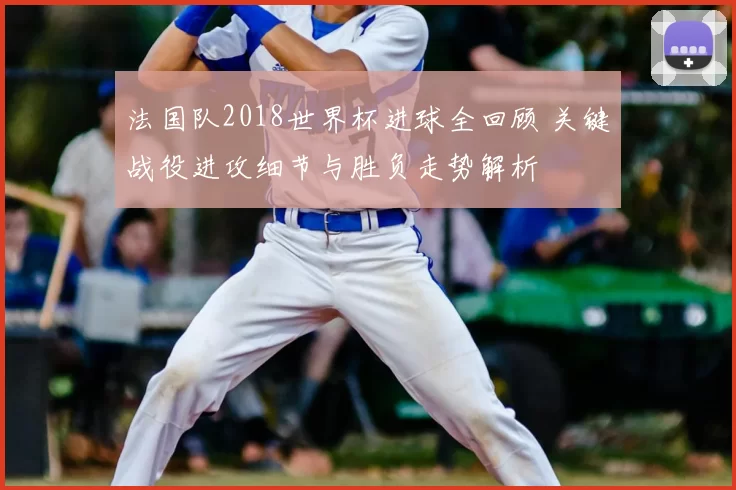 法国队2018世界杯进球全回顾 关键战役进攻细节与胜负走势解析