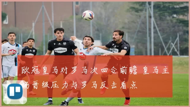 欧冠皇马对罗马次回合前瞻 皇马主场晋级压力与罗马反击看点