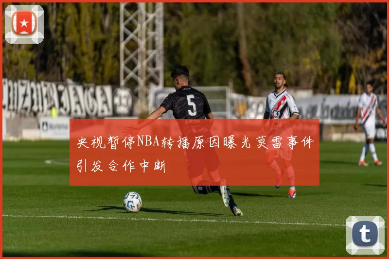 央视暂停NBA转播原因曝光莫雷事件引发合作中断