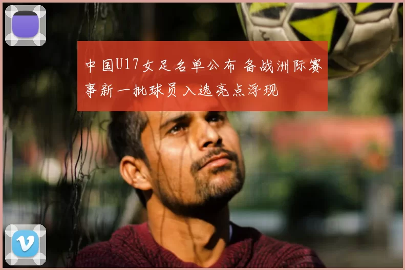中国U17女足名单公布 备战洲际赛事新一批球员入选亮点浮现