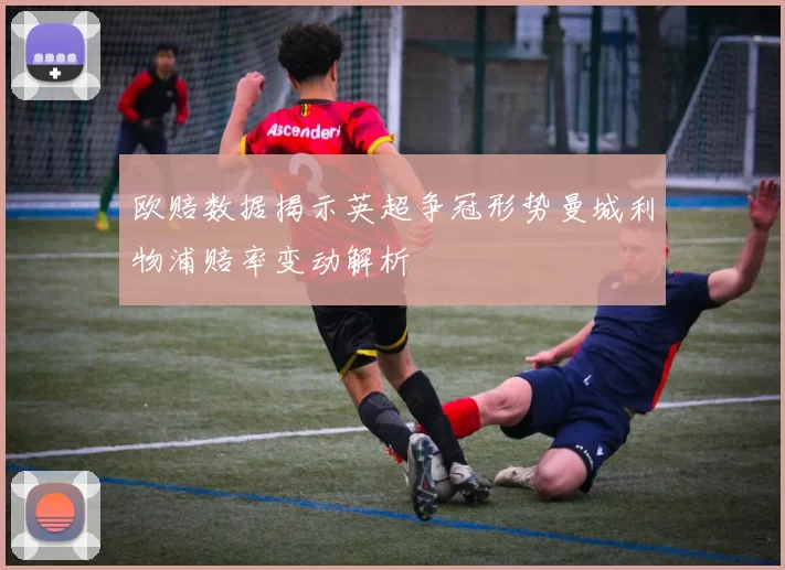 欧赔数据揭示英超争冠形势曼城利物浦赔率变动解析