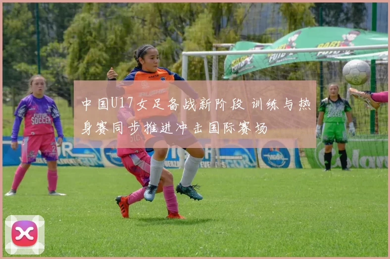 中国U17女足备战新阶段 训练与热身赛同步推进冲击国际赛场