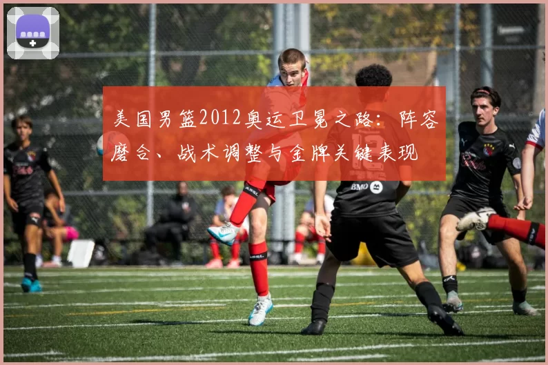 美国男篮2012奥运卫冕之路:阵容磨合、战术调整与金牌关键表现