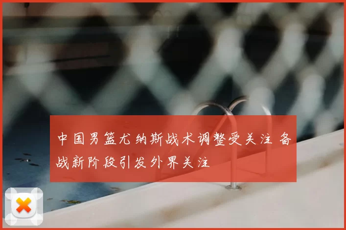 中国男篮尤纳斯战术调整受关注 备战新阶段引发外界关注