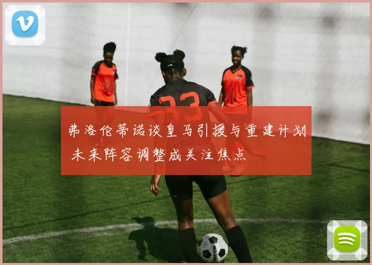 弗洛伦蒂诺谈皇马引援与重建计划 未来阵容调整成关注焦点