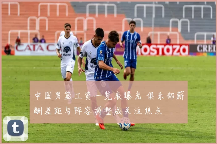 中国男篮工资一览表曝光 俱乐部薪酬差距与阵容调整成关注焦点