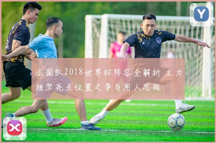 法国队2018世界杯阵容全解析 主力框架亮点位置之争与用人思路