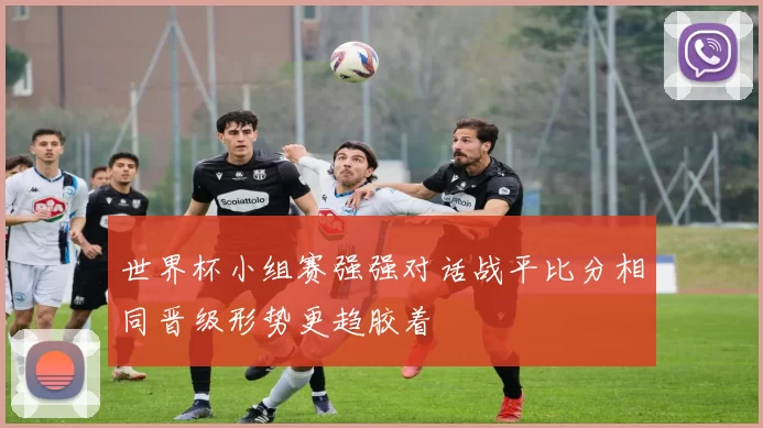 世界杯小组赛强强对话战平比分相同晋级形势更趋胶着